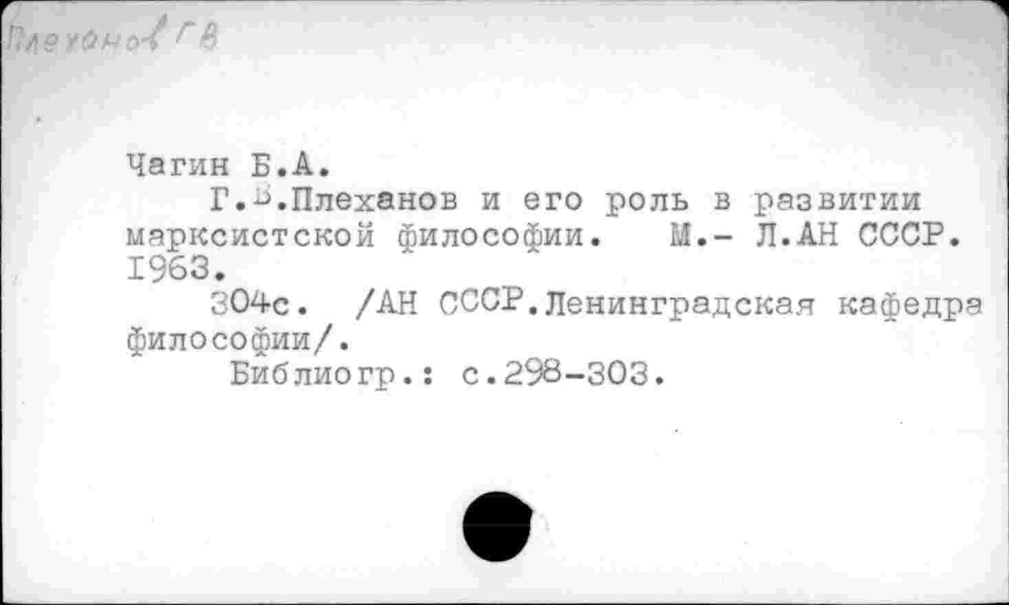 ﻿Ълехснчо-ъ г В
Чагин Б.А.
Г.4.Плеханов и его роль в развитии марксистской философии. М.- Л.АН СССР. 1963.
304с. /АН СССР.Ленинградская кафедра философии/.
Библиогр.: с.298-303.